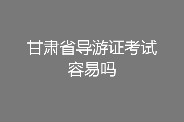 甘肃省导游证考试容易吗