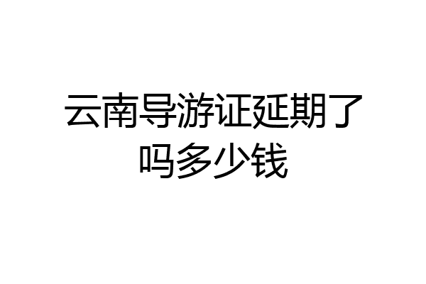 云南导游证延期了吗多少钱