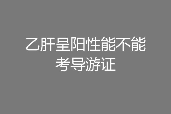 乙肝呈阳性能不能考导游证