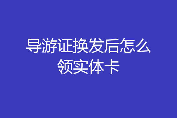 导游证换发后怎么领实体卡