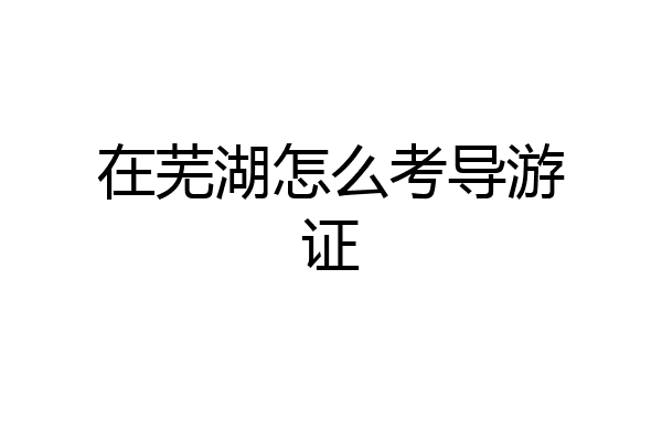在芜湖怎么考导游证