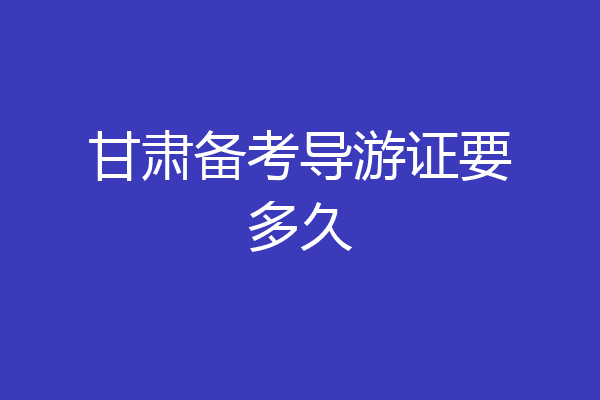 甘肃备考导游证要多久