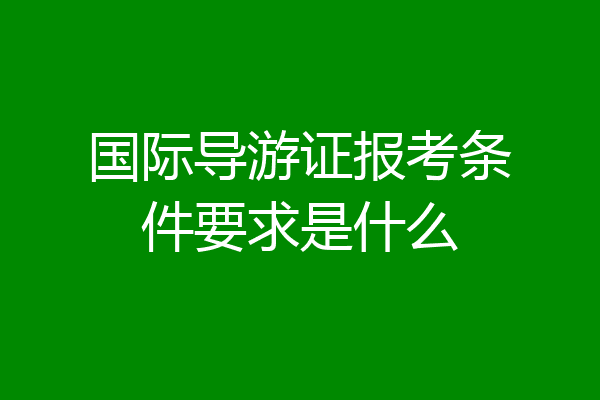 国际导游证报考条件要求是什么