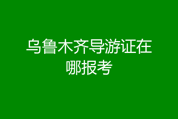 乌鲁木齐导游证在哪报考