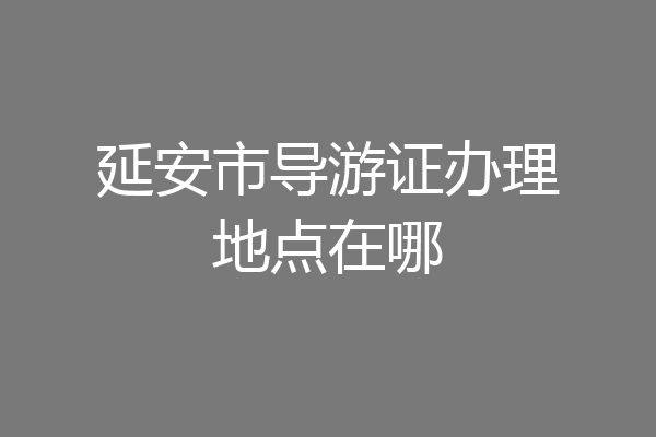 延安市导游证办理地点在哪