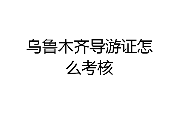 乌鲁木齐导游证怎么考核