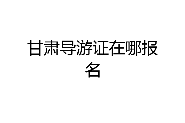甘肃导游证在哪报名