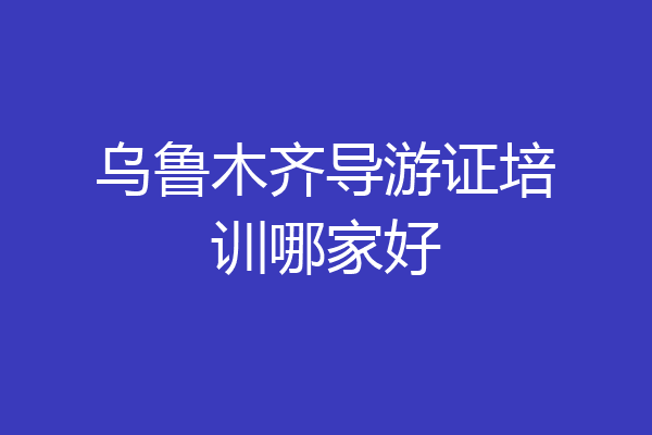 乌鲁木齐导游证培训哪家好