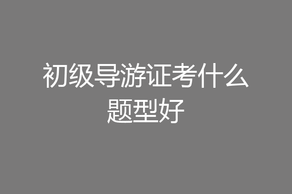 初级导游证考什么题型好