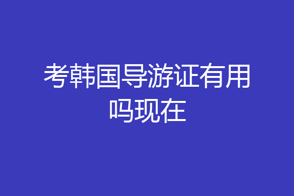 考韩国导游证有用吗现在