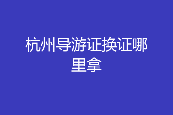 杭州导游证换证哪里拿