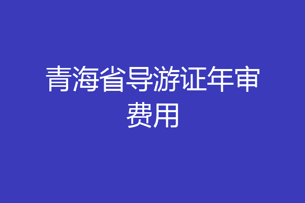 青海省导游证年审费用