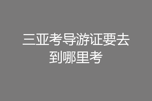 三亚考导游证要去到哪里考