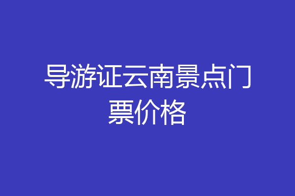 导游证云南景点门票价格