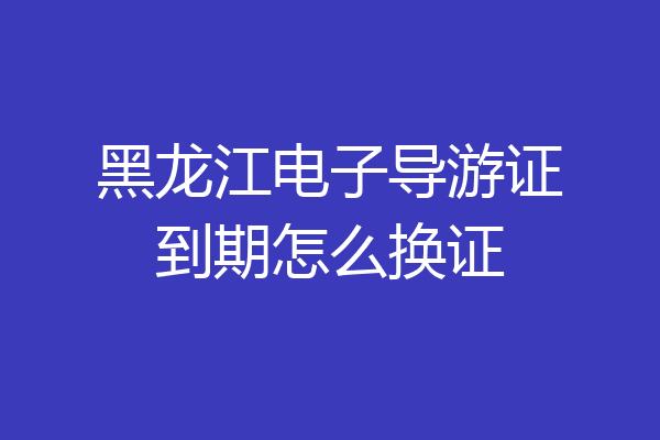 黑龙江电子导游证到期怎么换证