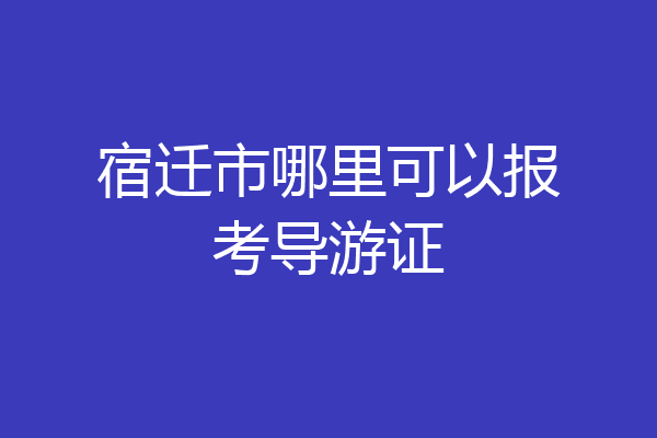 宿迁市哪里可以报考导游证