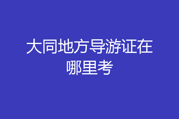 大同地方导游证在哪里考
