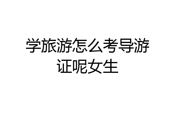 学旅游怎么考导游证呢女生
