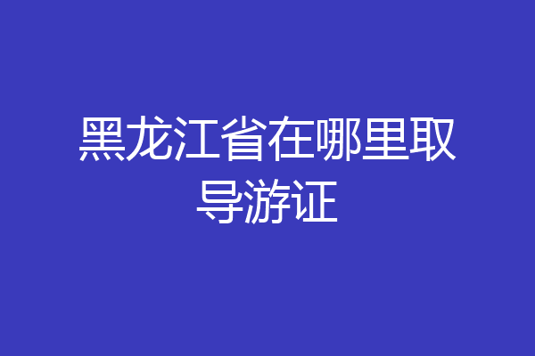 黑龙江省在哪里取导游证
