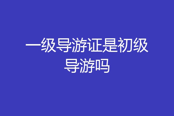 一级导游证是初级导游吗