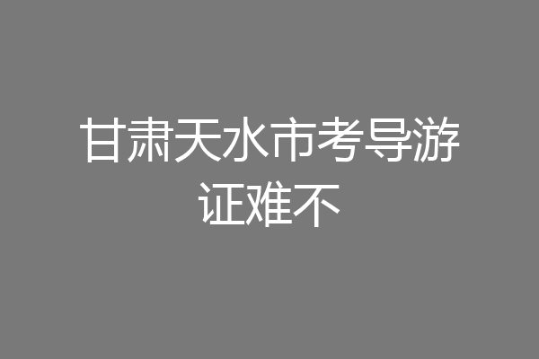 甘肃天水市考导游证难不