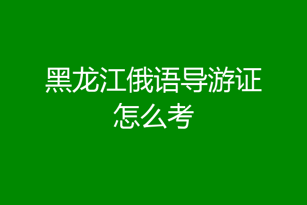 黑龙江俄语导游证怎么考
