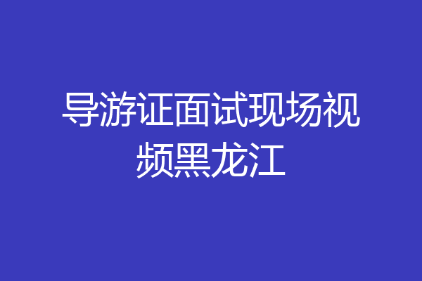 导游证面试现场视频黑龙江
