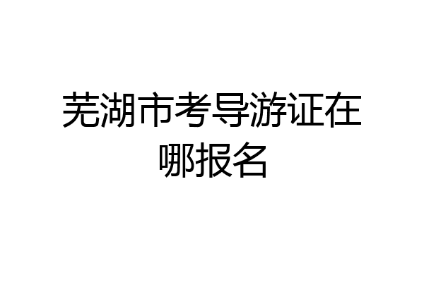 芜湖市考导游证在哪报名