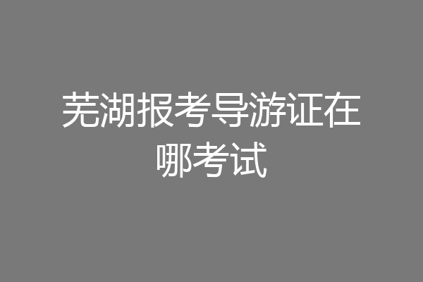 芜湖报考导游证在哪考试