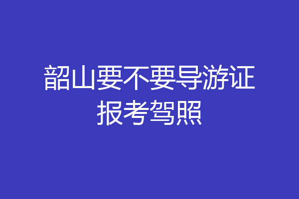 韶山要不要导游证报考驾照