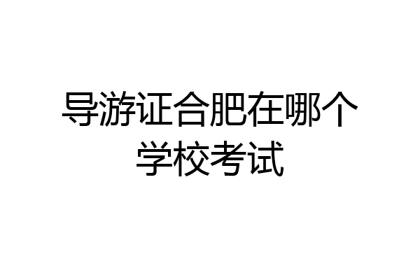 导游证合肥在哪个学校考试