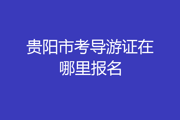 贵阳市考导游证在哪里报名