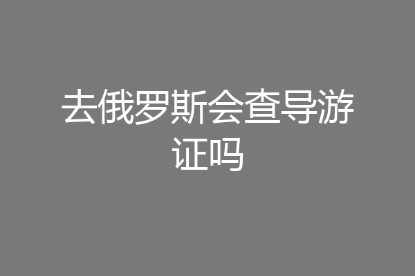 去俄罗斯会查导游证吗