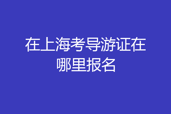 在上海考导游证在哪里报名