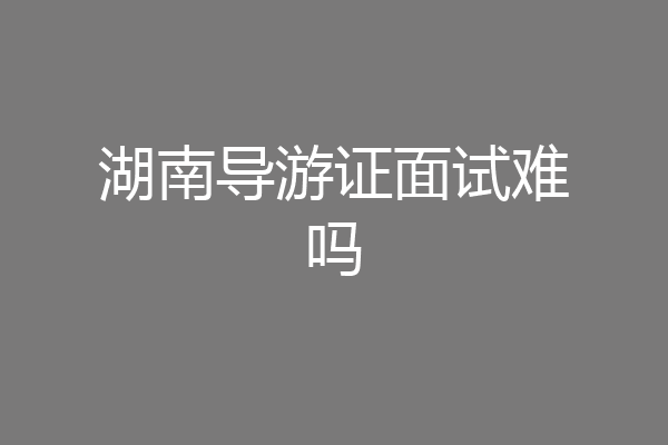 湖南导游证面试难吗