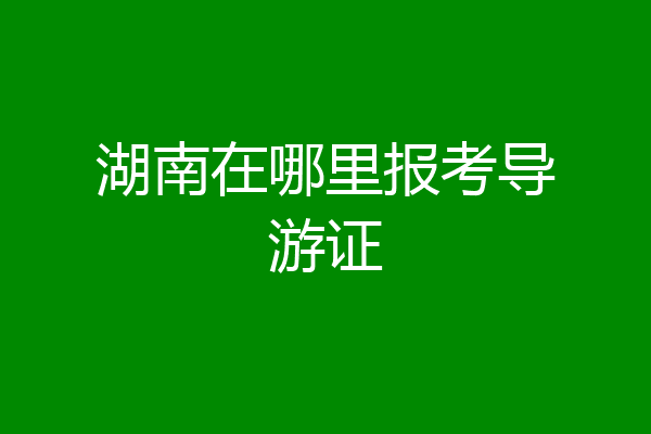 湖南在哪里报考导游证