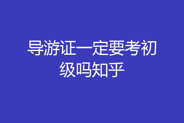 导游证一定要考初级吗知乎
