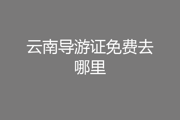 云南导游证免费去哪里