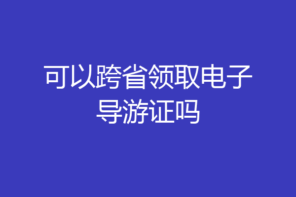 可以跨省领取电子导游证吗