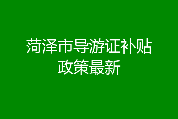 菏泽市导游证补贴政策最新