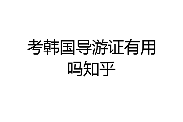考韩国导游证有用吗知乎