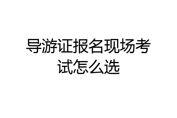 导游证报名现场考试怎么选