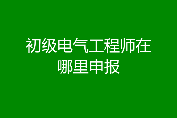 初级电气工程师在哪里申报