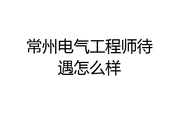 常州电气工程师待遇怎么样