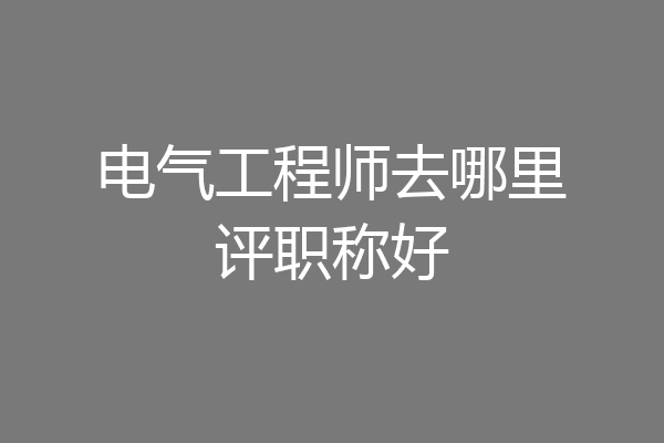 电气工程师去哪里评职称好
