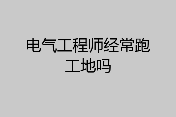 电气工程师经常跑工地吗