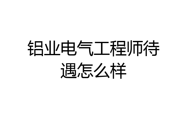 铝业电气工程师待遇怎么样