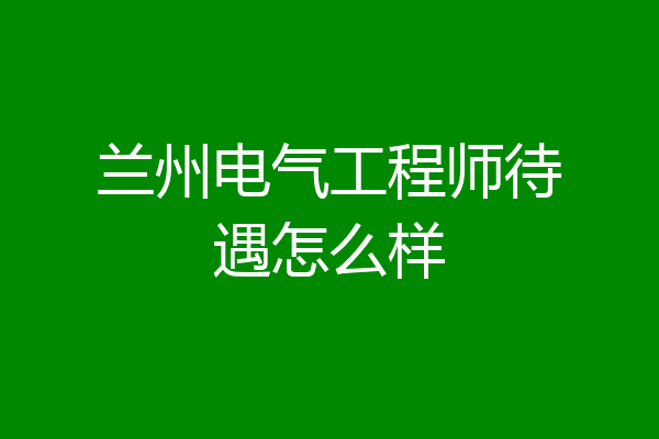 兰州电气工程师待遇怎么样