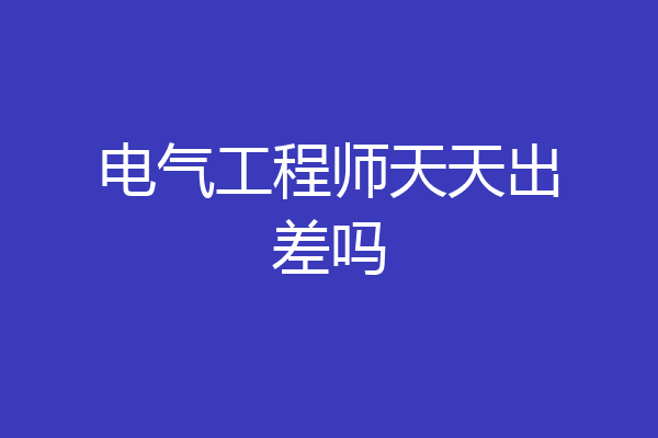 电气工程师天天出差吗