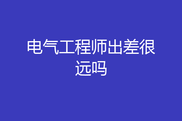 电气工程师出差很远吗